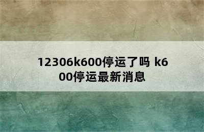 12306k600停运了吗 k600停运最新消息